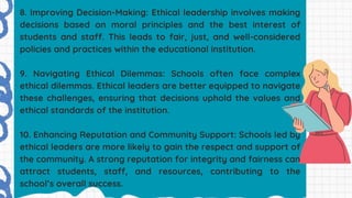 8. Improving Decision-Making: Ethical leadership involves making
decisions based on moral principles and the best interest of
students and staff. This leads to fair, just, and well-considered
policies and practices within the educational institution.
9. Navigating Ethical Dilemmas: Schools often face complex
ethical dilemmas. Ethical leaders are better equipped to navigate
these challenges, ensuring that decisions uphold the values and
ethical standards of the institution.
10. Enhancing Reputation and Community Support: Schools led by
ethical leaders are more likely to gain the respect and support of
the community. A strong reputation for integrity and fairness can
attract students, staff, and resources, contributing to the
school’s overall success.
 