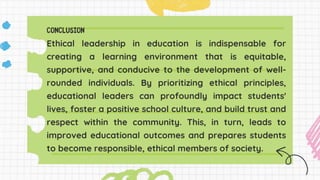 Ethical leadership in education is indispensable for
creating a learning environment that is equitable,
supportive, and conducive to the development of well-
rounded individuals. By prioritizing ethical principles,
educational leaders can profoundly impact students'
lives, foster a positive school culture, and build trust and
respect within the community. This, in turn, leads to
improved educational outcomes and prepares students
to become responsible, ethical members of society.
 