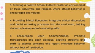 3. Creating a Positive School Culture: Foster an environment
of trust, inclusivity, and respect, where ethical behavior is
encouraged and valued.
4. Providing Ethical Education: Integrate ethical discussions
and decision-making processes into the curriculum, helping
students develop moral reasoning skills.
5. Encouraging Open Communication: Promote
transparency and open dialogue, allowing students and
staff to express concerns and report unethical behavior
without fear of retribution.
 