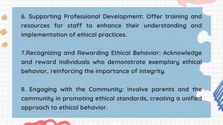 6. Supporting Professional Development: Offer training and
resources for staff to enhance their understanding and
implementation of ethical practices.
7.Recognizing and Rewarding Ethical Behavior: Acknowledge
and reward individuals who demonstrate exemplary ethical
behavior, reinforcing the importance of integrity.
8. Engaging with the Community: Involve parents and the
community in promoting ethical standards, creating a unified
approach to ethical behavior.
 
