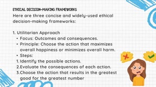 Here are three concise and widely-used ethical
decision-making frameworks:
1. Utilitarian Approach
• Focus: Outcomes and consequences.
• Principle: Choose the action that maximizes
overall happiness or minimizes overall harm.
• Steps:
1. Identify the possible actions.
2.Evaluate the consequences of each action.
3.Choose the action that results in the greatest
good for the greatest number
 