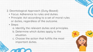 2. Deontological Approach (Duty-Based)
• Focus: Adherence to rules and duties.
• Principle: Act according to a set of moral rules
or duties, regardless of the outcome.
• Steps:
a. Identify the relevant duties and principles.
b. Determine which duties apply to the
situation.
c. Choose the action that fulfills the most
important duties.
 