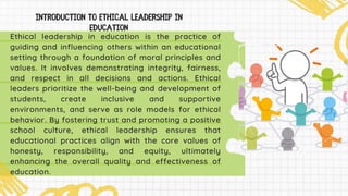 Ethical leadership in education is the practice of
guiding and influencing others within an educational
setting through a foundation of moral principles and
values. It involves demonstrating integrity, fairness,
and respect in all decisions and actions. Ethical
leaders prioritize the well-being and development of
students, create inclusive and supportive
environments, and serve as role models for ethical
behavior. By fostering trust and promoting a positive
school culture, ethical leadership ensures that
educational practices align with the core values of
honesty, responsibility, and equity, ultimately
enhancing the overall quality and effectiveness of
education.
 