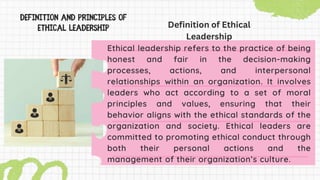 Ethical leadership refers to the practice of being
honest and fair in the decision-making
processes, actions, and interpersonal
relationships within an organization. It involves
leaders who act according to a set of moral
principles and values, ensuring that their
behavior aligns with the ethical standards of the
organization and society. Ethical leaders are
committed to promoting ethical conduct through
both their personal actions and the
management of their organization’s culture.
Definition of Ethical
Leadership
 