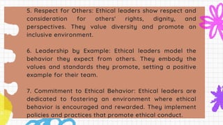 5. Respect for Others: Ethical leaders show respect and
consideration for others' rights, dignity, and
perspectives. They value diversity and promote an
inclusive environment.
6. Leadership by Example: Ethical leaders model the
behavior they expect from others. They embody the
values and standards they promote, setting a positive
example for their team.
7. Commitment to Ethical Behavior: Ethical leaders are
dedicated to fostering an environment where ethical
behavior is encouraged and rewarded. They implement
policies and practices that promote ethical conduct.
 