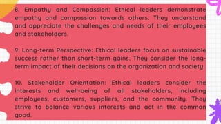 8. Empathy and Compassion: Ethical leaders demonstrate
empathy and compassion towards others. They understand
and appreciate the challenges and needs of their employees
and stakeholders.
9. Long-term Perspective: Ethical leaders focus on sustainable
success rather than short-term gains. They consider the long-
term impact of their decisions on the organization and society.
10. Stakeholder Orientation: Ethical leaders consider the
interests and well-being of all stakeholders, including
employees, customers, suppliers, and the community. They
strive to balance various interests and act in the common
good.
 
