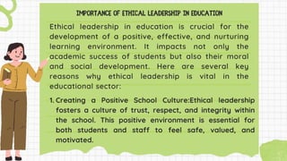 Ethical leadership in education is crucial for the
development of a positive, effective, and nurturing
learning environment. It impacts not only the
academic success of students but also their moral
and social development. Here are several key
reasons why ethical leadership is vital in the
educational sector:
1. Creating a Positive School Culture:Ethical leadership
fosters a culture of trust, respect, and integrity within
the school. This positive environment is essential for
both students and staff to feel safe, valued, and
motivated.
 