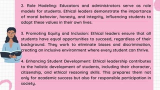 2. Role Modeling: Educators and administrators serve as role
models for students. Ethical leaders demonstrate the importance
of moral behavior, honesty, and integrity, influencing students to
adopt these values in their own lives.
3. Promoting Equity and Inclusion: Ethical leaders ensure that all
students have equal opportunities to succeed, regardless of their
background. They work to eliminate biases and discrimination,
creating an inclusive environment where every student can thrive.
4. Enhancing Student Development: Ethical leadership contributes
to the holistic development of students, including their character,
citizenship, and ethical reasoning skills. This prepares them not
only for academic success but also for responsible participation in
society.
 