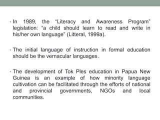 • In 1989, the “Literacy and Awareness Program”
legislation: “a child should learn to read and write in
his/her own language” (Litteral, 1999a).
• The initial language of instruction in formal education
should be the vernacular languages.
• The development of Tok Ples education in Papua New
Guinea is an example of how minority language
cultivation can be facilitated through the efforts of national
and provincial governments, NGOs and local
communities.
 
