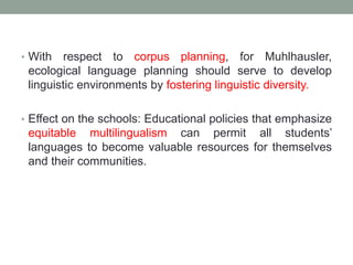 • With respect to corpus planning, for Muhlhausler,
ecological language planning should serve to develop
linguistic environments by fostering linguistic diversity.
• Effect on the schools: Educational policies that emphasize
equitable multilingualism can permit all students’
languages to become valuable resources for themselves
and their communities.
 