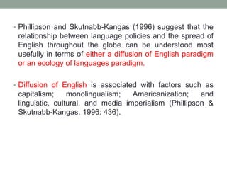 • Phillipson and Skutnabb-Kangas (1996) suggest that the
relationship between language policies and the spread of
English throughout the globe can be understood most
usefully in terms of either a diffusion of English paradigm
or an ecology of languages paradigm.
• Diffusion of English is associated with factors such as
capitalism; monolingualism; Americanization; and
linguistic, cultural, and media imperialism (Phillipson &
Skutnabb-Kangas, 1996: 436).
 