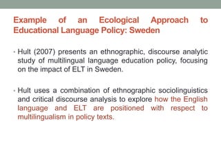 Example of an Ecological Approach to
Educational Language Policy: Sweden
• Hult (2007) presents an ethnographic, discourse analytic
study of multilingual language education policy, focusing
on the impact of ELT in Sweden.
• Hult uses a combination of ethnographic sociolinguistics
and critical discourse analysis to explore how the English
language and ELT are positioned with respect to
multilingualism in policy texts.
 