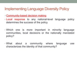 Implementing Language Diversity Policy
Community-based decision making
• Local response to any national-level language policy
determines the success of the policy.
• Which one is more important in minority language
communities, local decisions or the nationally mandated
policy?
• What about a community where language use
characterizes the identity of that community?
 