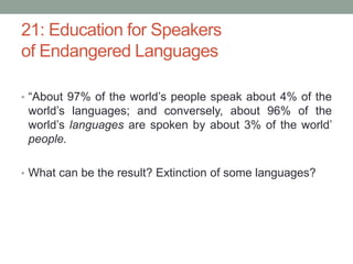 21: Education for Speakers
of Endangered Languages
• “About 97% of the world’s people speak about 4% of the
world’s languages; and conversely, about 96% of the
world’s languages are spoken by about 3% of the world’
people.
• What can be the result? Extinction of some languages?
 