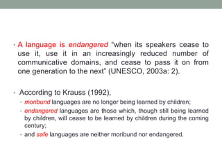 • A language is endangered “when its speakers cease to
use it, use it in an increasingly reduced number of
communicative domains, and cease to pass it on from
one generation to the next” (UNESCO, 2003a: 2).
• According to Krauss (1992),
• moribund languages are no longer being learned by children;
• endangered languages are those which, though still being learned
by children, will cease to be learned by children during the coming
century;
• and safe languages are neither moribund nor endangered.
 