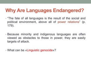 Why Are Languages Endangered?
• “The fate of all languages is the result of the social and
political environment, above all of power relations” (p.
179).
• Because minority and indigenous languages are often
viewed as obstacles to those in power, they are easily
targets of attack.
• What can be «Linguistic genocide»?
 