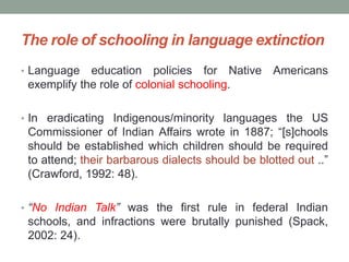 The role of schooling in language extinction
• Language education policies for Native Americans
exemplify the role of colonial schooling.
• In eradicating Indigenous/minority languages the US
Commissioner of Indian Affairs wrote in 1887; “[s]chools
should be established which children should be required
to attend; their barbarous dialects should be blotted out ..”
(Crawford, 1992: 48).
• “No Indian Talk” was the first rule in federal Indian
schools, and infractions were brutally punished (Spack,
2002: 24).
 