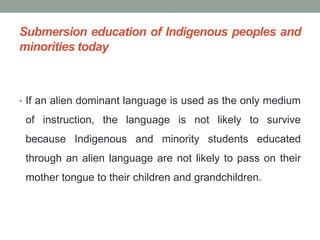 Submersion education of Indigenous peoples and
minorities today
• If an alien dominant language is used as the only medium
of instruction, the language is not likely to survive
because Indigenous and minority students educated
through an alien language are not likely to pass on their
mother tongue to their children and grandchildren.
 