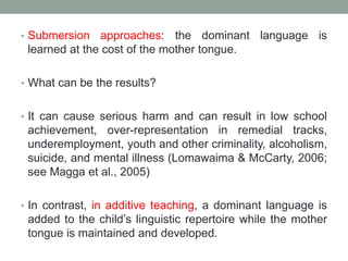 • Submersion approaches: the dominant language is
learned at the cost of the mother tongue.
• What can be the results?
• It can cause serious harm and can result in low school
achievement, over-representation in remedial tracks,
underemployment, youth and other criminality, alcoholism,
suicide, and mental illness (Lomawaima & McCarty, 2006;
see Magga et al., 2005)
• In contrast, in additive teaching, a dominant language is
added to the child’s linguistic repertoire while the mother
tongue is maintained and developed.
 