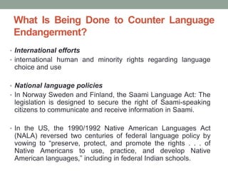 What Is Being Done to Counter Language
Endangerment?
• International efforts
• international human and minority rights regarding language
choice and use
• National language policies
• In Norway Sweden and Finland, the Saami Language Act: The
legislation is designed to secure the right of Saami-speaking
citizens to communicate and receive information in Saami.
• In the US, the 1990/1992 Native American Languages Act
(NALA) reversed two centuries of federal language policy by
vowing to “preserve, protect, and promote the rights . . . of
Native Americans to use, practice, and develop Native
American languages,” including in federal Indian schools.
 
