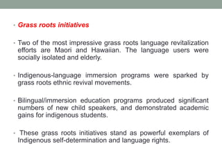 • Grass roots initiatives
• Two of the most impressive grass roots language revitalization
efforts are Maori and Hawaiian. The language users were
socially isolated and elderly.
• Indigenous-language immersion programs were sparked by
grass roots ethnic revival movements.
• Bilingual/immersion education programs produced significant
numbers of new child speakers, and demonstrated academic
gains for indigenous students.
• These grass roots initiatives stand as powerful exemplars of
Indigenous self-determination and language rights.
 