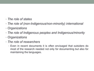 • The role of states
• The role of (non-Indigenous/non-minority) international
• Organizations
• The role of Indigenous peoples and Indigenous/minority
• Organizations
• The role of researchers
• Even in recent documents it is often envisaged that outsiders do
most of the research needed not only for documenting but also for
maintaining the languages.
 