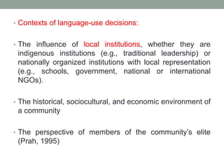 • Contexts of language-use decisions:
• The influence of local institutions, whether they are
indigenous institutions (e.g., traditional leadership) or
nationally organized institutions with local representation
(e.g., schools, government, national or international
NGOs).
• The historical, sociocultural, and economic environment of
a community
• The perspective of members of the community’s elite
(Prah, 1995)
 