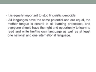 • It is equally important to stop linguistic genocide.
• All languages have the same potential and are equal, the
mother tongue is central to all learning processes, and
everyone should have the right and opportunity to learn to
read and write her/his own language as well as at least
one national and one international language.
 