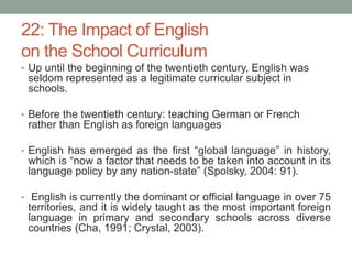 22: The Impact of English
on the School Curriculum
• Up until the beginning of the twentieth century, English was
seldom represented as a legitimate curricular subject in
schools.
• Before the twentieth century: teaching German or French
rather than English as foreign languages
• English has emerged as the first “global language” in history,
which is “now a factor that needs to be taken into account in its
language policy by any nation-state” (Spolsky, 2004: 91).
• English is currently the dominant or official language in over 75
territories, and it is widely taught as the most important foreign
language in primary and secondary schools across diverse
countries (Cha, 1991; Crystal, 2003).
 
