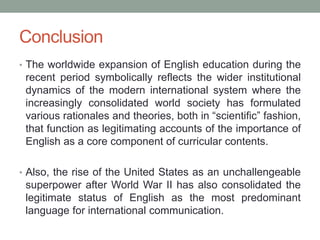 Conclusion
• The worldwide expansion of English education during the
recent period symbolically reflects the wider institutional
dynamics of the modern international system where the
increasingly consolidated world society has formulated
various rationales and theories, both in “scientific” fashion,
that function as legitimating accounts of the importance of
English as a core component of curricular contents.
• Also, the rise of the United States as an unchallengeable
superpower after World War II has also consolidated the
legitimate status of English as the most predominant
language for international communication.
 