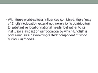 • With these world-cultural influences combined, the effects
of English education extend not merely to its contribution
to substantive local or national needs, but rather to its
institutional impact on our cognition by which English is
conceived as a “taken-for-granted” component of world
curriculum models.
 
