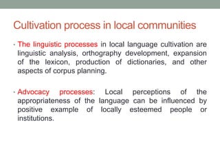 Cultivation process in local communities
• The linguistic processes in local language cultivation are
linguistic analysis, orthography development, expansion
of the lexicon, production of dictionaries, and other
aspects of corpus planning.
• Advocacy processes: Local perceptions of the
appropriateness of the language can be influenced by
positive example of locally esteemed people or
institutions.
 