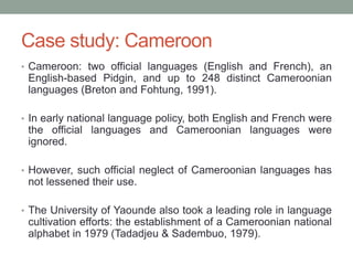 Case study: Cameroon
• Cameroon: two official languages (English and French), an
English-based Pidgin, and up to 248 distinct Cameroonian
languages (Breton and Fohtung, 1991).
• In early national language policy, both English and French were
the official languages and Cameroonian languages were
ignored.
• However, such official neglect of Cameroonian languages has
not lessened their use.
• The University of Yaounde also took a leading role in language
cultivation efforts: the establishment of a Cameroonian national
alphabet in 1979 (Tadadjeu & Sadembuo, 1979).
 