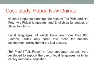 Case study: Papua New Guinea
• National language planning: the roles of Tok Pisin and Hiri
Motu, two Pidgin languages, and English as languages of
official functions.
• Local languages, of which there are more than 800
(Gordon, 2005), only came into focus for national
development policy during the last decade.
• “Tok Ples” (“Talk Place,” or local language) schools were
developed to support the use of local languages for initial
literacy and basic education.
 
