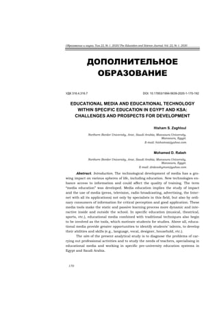Образование и наука. Том 22, № 1. 2020/The Education and Science Journal. Vol. 22, № 1. 2020
170
ДОПОЛНИТЕЛЬНОЕ
ОБРАЗОВАНИЕ
УДК 316.4,316.7 DOI: 10.17853/1994-5639-2020-1-170-192
Hisham S. Zaghloul, Mohamed D. Rabeh
EDUCATIONAL MEDIA AND EDUCATIONAL TECHNOLOGY
WITHIN SPECIFIC EDUCATION IN EGYPT AND KSA:
CHALLENGES AND PROSPECTS FOR DEVELOPMENT
Hisham S. Zaghloul
Northern Border University, Arar, Saudi Arabia; Mansoura University,
Mansoura, Egypt.
E-mail: hishamsz@yahoo.com
Mohamed D. Rabeh
Northern Border University, Arar, Saudi Arabia; Mansoura University,
Mansoura, Egypt.
E-mail: drdesokymsn@yahoo.com
Abstract. Introduction. The technological development of media has a gro-
wing impact on various spheres of life, including education. New technologies en-
hance access to information and could affect the quality of training. The term
“media education” was developed. Media education implies the study of impact
and the use of media (press, television, radio broadcasting, advertising, the Inter-
net with all its applications) not only by specialists in this field, but also by ordi-
nary consumers of information for critical perception and good application. These
media tools make the static and passive learning process more dynamic and inte-
ractive inside and outside the school. In specific education (musical, theatrical,
sports, etc.), educational media combined with traditional techniques also begin
to be involved as the tools, which motivate students for studies. Above all, educa-
tional media provide greater opportunities to identify students’ talents, to develop
their abilities and skills (e.g., language, vocal, designer, household, etc.).
The aim of the present analytical study is to diagnose the problems of car-
rying out professional activities and to study the needs of teachers, specialising in
educational media and working in specific pre-university education systems in
Egypt and Saudi Arabia.
 