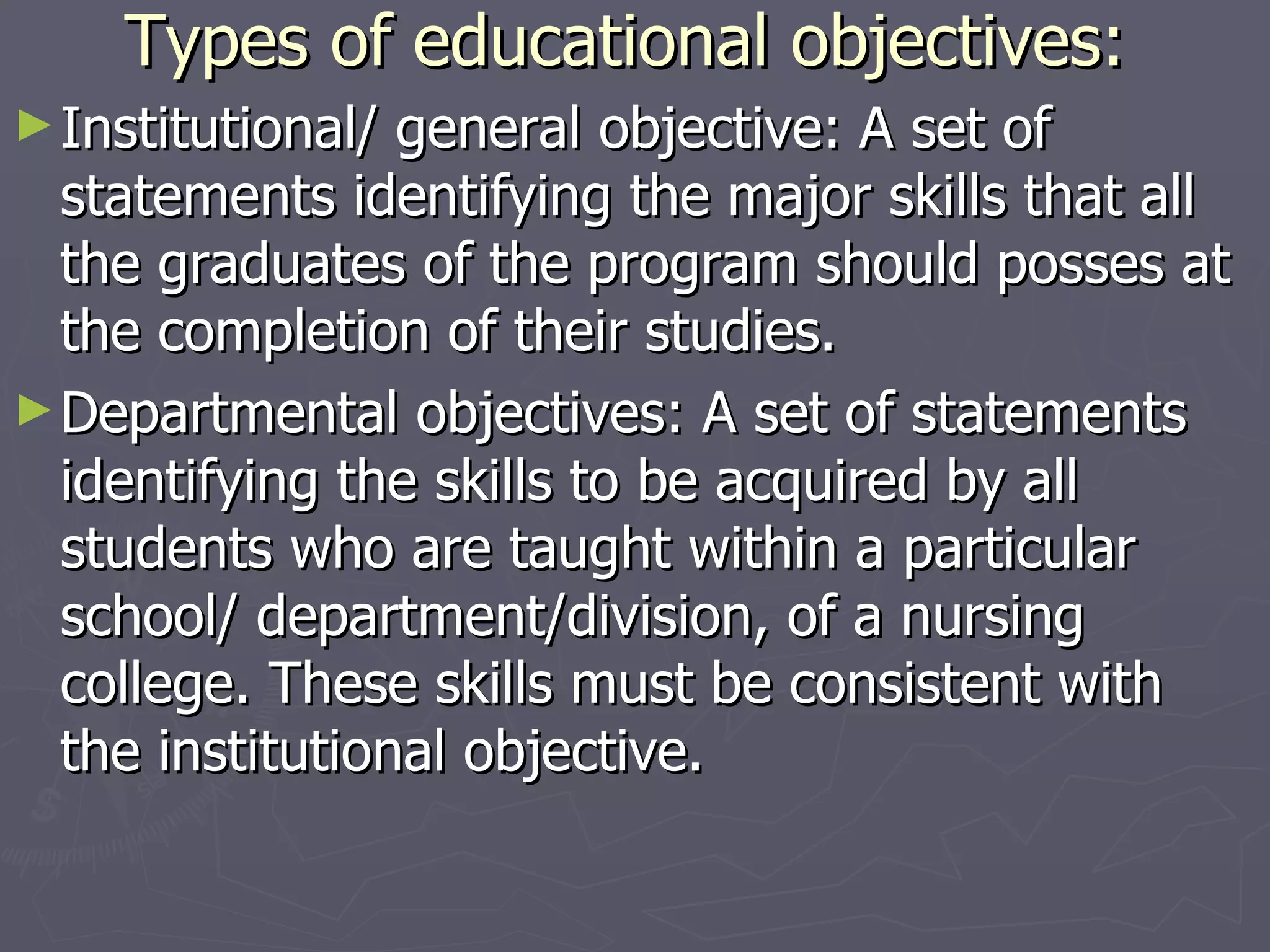 Types of educational objectives: Institutional/ general objective: A set of statements identifying the major skills that all the graduates of the program should posses at the completion of their studies. Departmental objectives: A set of statements identifying the skills to be acquired by all students who are taught within a particular school/ department/division, of a nursing college. These skills must be consistent with the institutional objective. 