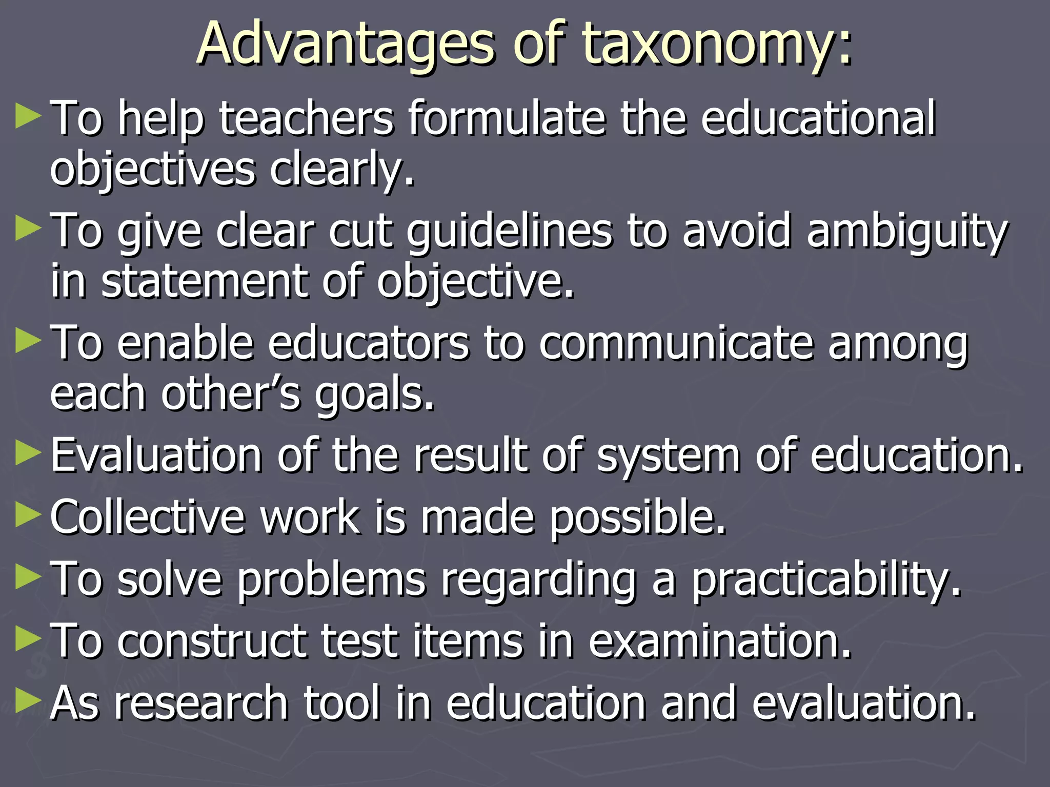 Advantages of taxonomy: To help teachers formulate the educational objectives clearly. To give clear cut guidelines to avoid ambiguity in statement of objective. To enable educators to communicate among each other’s goals. Evaluation of the result of system of education. Collective work is made possible. To solve problems regarding a practicability. To construct test items in examination. As research tool in education and evaluation. 