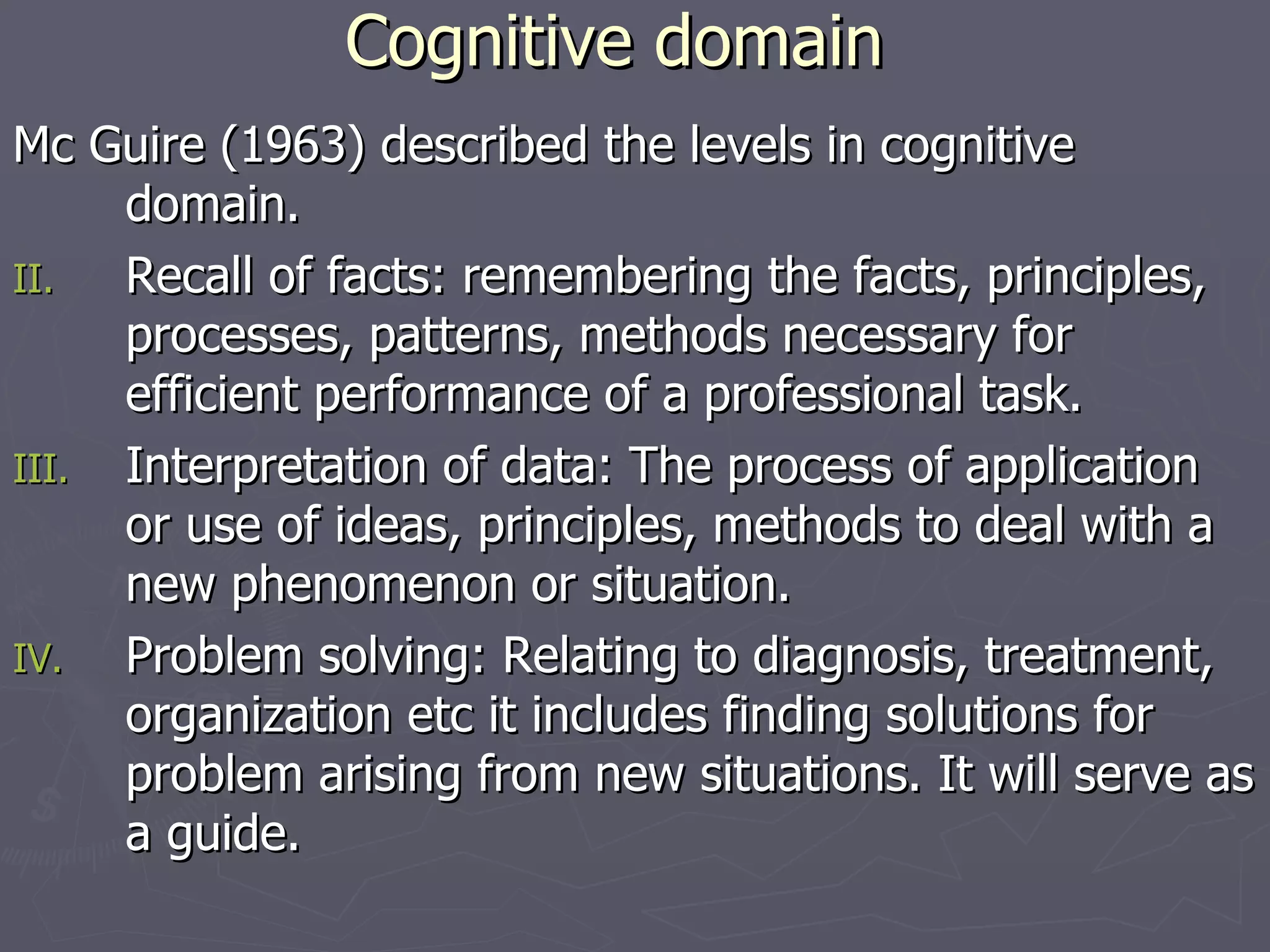 Cognitive domain Mc Guire (1963) described the levels in cognitive domain. Recall of facts: remembering the facts, principles, processes, patterns, methods necessary for efficient performance of a professional task. Interpretation of data: The process of application or use of ideas, principles, methods to deal with a new phenomenon or situation. Problem solving: Relating to diagnosis, treatment, organization etc it includes finding solutions for problem arising from new situations. It will serve as a guide. 