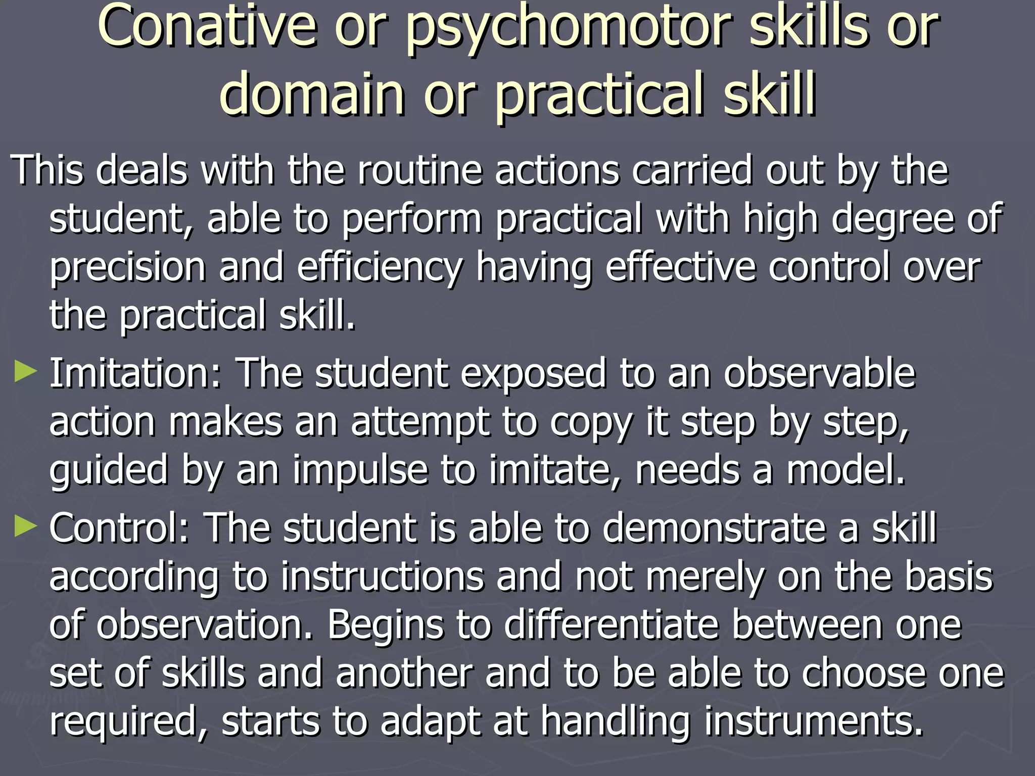 Conative or psychomotor skills or domain or practical skill This deals with the routine actions carried out by the student, able to perform practical with high degree of precision and efficiency having effective control over the practical skill. Imitation: The student exposed to an observable action makes an attempt to copy it step by step, guided by an impulse to imitate, needs a model. Control: The student is able to demonstrate a skill according to instructions and not merely on the basis of observation. Begins to differentiate between one set of skills and another and to be able to choose one required, starts to adapt at handling instruments. 