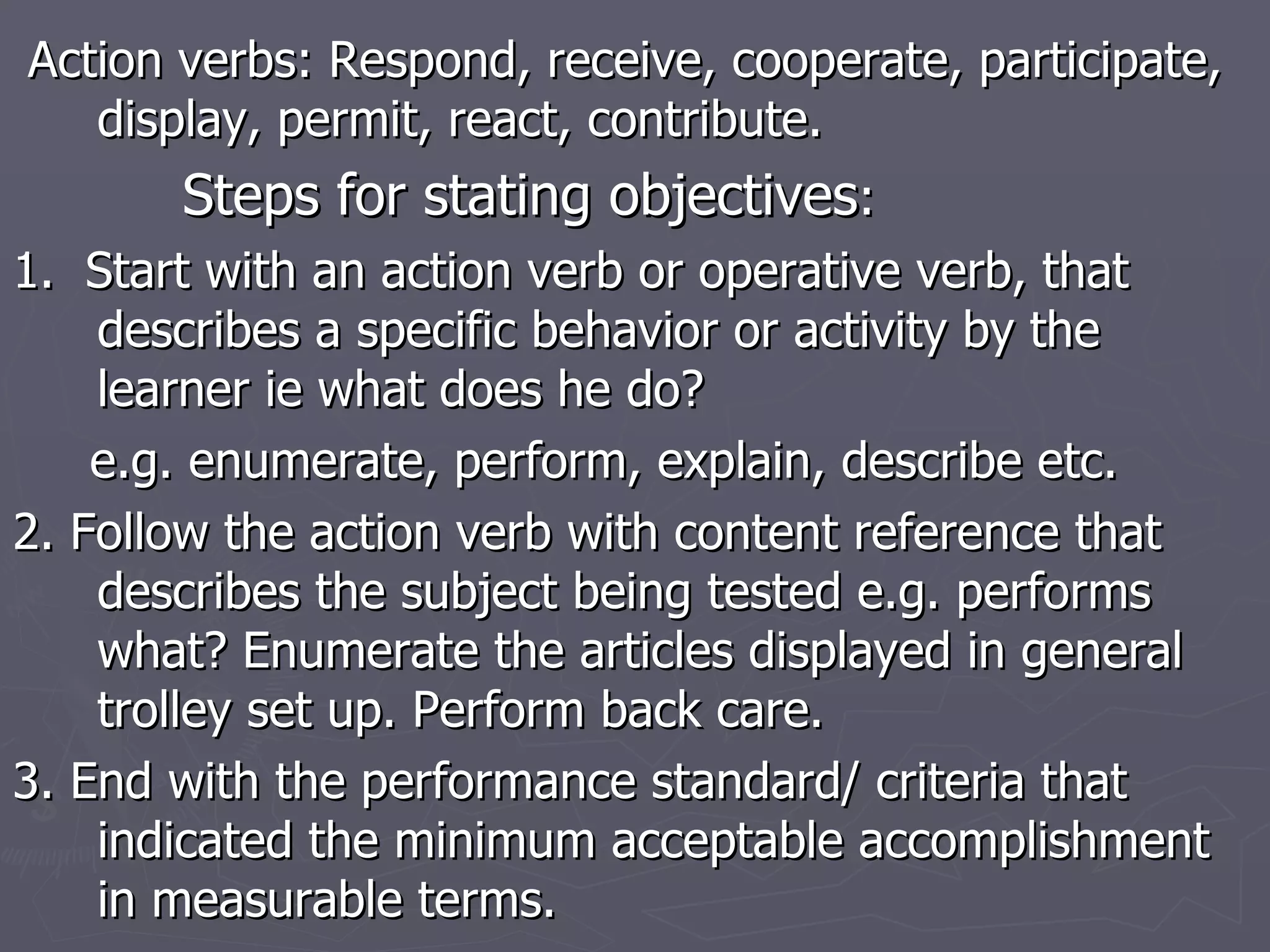 Action verbs: Respond, receive, cooperate, participate, display, permit, react, contribute. Steps for stating objectives : 1.  Start with an action verb or operative verb, that describes a specific behavior or activity by the learner ie what does he do? e.g. enumerate, perform, explain, describe etc. 2. Follow the action verb with content reference that describes the subject being tested e.g. performs what? Enumerate the articles displayed in general trolley set up. Perform back care. 3. End with the performance standard/ criteria that indicated the minimum acceptable accomplishment in measurable terms.  