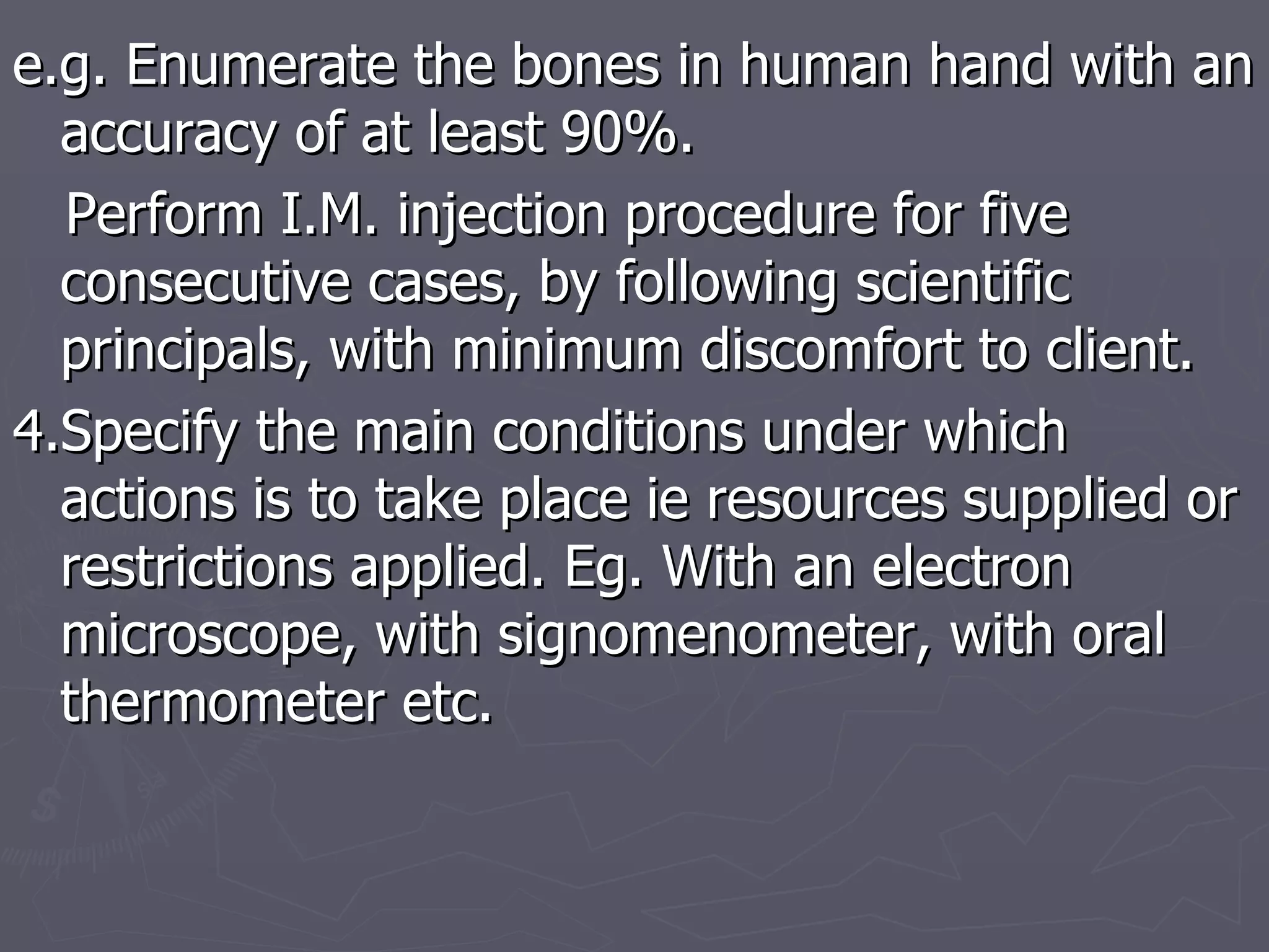 e.g. Enumerate the bones in human hand with an accuracy of at least 90%. Perform I.M. injection procedure for five consecutive cases, by following scientific principals, with minimum discomfort to client. 4.Specify the main conditions under which actions is to take place ie resources supplied or restrictions applied. Eg. With an electron microscope, with signomenometer, with oral thermometer etc. 