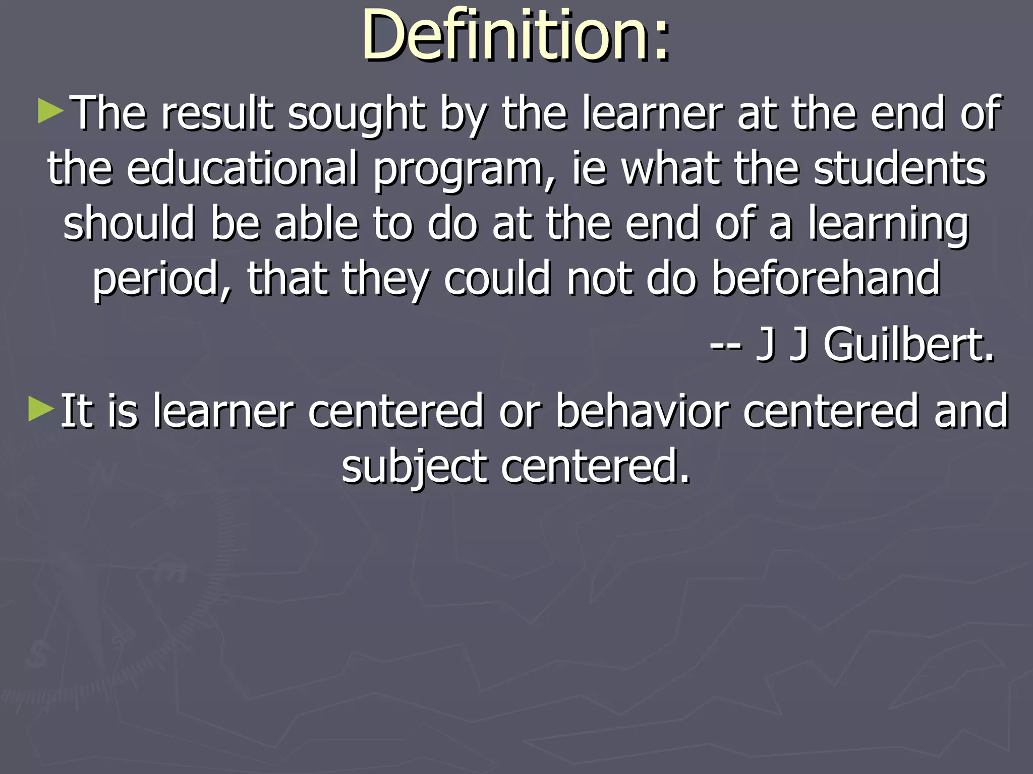 Definition: The result sought by the learner at the end of the educational program, ie what the students should be able to do at the end of a learning period, that they could not do beforehand -- J J Guilbert. It is learner centered or behavior centered and subject centered. 