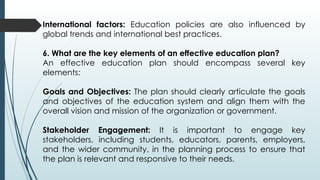 International factors: Education policies are also influenced by
global trends and international best practices.
6. What are the key elements of an effective education plan?
An effective education plan should encompass several key
elements:
Goals and Objectives: The plan should clearly articulate the goals
and objectives of the education system and align them with the
overall vision and mission of the organization or government.
Stakeholder Engagement: It is important to engage key
stakeholders, including students, educators, parents, employers,
and the wider community, in the planning process to ensure that
the plan is relevant and responsive to their needs.
 