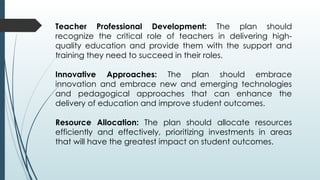 Teacher Professional Development: The plan should
recognize the critical role of teachers in delivering high-
quality education and provide them with the support and
training they need to succeed in their roles.
Innovative Approaches: The plan should embrace
innovation and embrace new and emerging technologies
and pedagogical approaches that can enhance the
delivery of education and improve student outcomes.
Resource Allocation: The plan should allocate resources
efficiently and effectively, prioritizing investments in areas
that will have the greatest impact on student outcomes.
 
