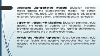 Addressing Disproportionate Impacts: Education planning
should address the disproportionate impacts that certain
communities may face, such as limited access to educational
resources, language barriers, and limited access to technology.
Support for Students with Disabilities: Education planning should
address the needs of students with disabilities, including
providing accessible technology and learning environments,
and supporting the use of assistive technology.
Flexible and Adaptive Approaches: Education planning should
embrace flexible and adaptive approaches that can be
adapted to the changing needs of diverse communities over
time.
 