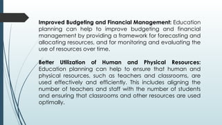 Improved Budgeting and Financial Management: Education
planning can help to improve budgeting and financial
management by providing a framework for forecasting and
allocating resources, and for monitoring and evaluating the
use of resources over time.
Better Utilization of Human and Physical Resources:
Education planning can help to ensure that human and
physical resources, such as teachers and classrooms, are
used effectively and efficiently. This includes aligning the
number of teachers and staff with the number of students
and ensuring that classrooms and other resources are used
optimally.
 