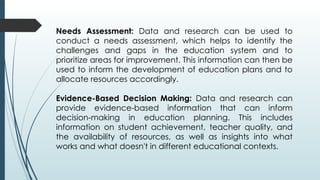 Needs Assessment: Data and research can be used to
conduct a needs assessment, which helps to identify the
challenges and gaps in the education system and to
prioritize areas for improvement. This information can then be
used to inform the development of education plans and to
allocate resources accordingly.
Evidence-Based Decision Making: Data and research can
provide evidence-based information that can inform
decision-making in education planning. This includes
information on student achievement, teacher quality, and
the availability of resources, as well as insights into what
works and what doesn't in different educational contexts.
 