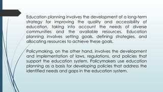 Education planning involves the development of a long-term
strategy for improving the quality and accessibility of
education, taking into account the needs of diverse
communities and the available resources. Education
planning involves setting goals, defining strategies, and
allocating resources to achieve these goals.
Policymaking, on the other hand, involves the development
and implementation of laws, regulations, and policies that
support the education system. Policymakers use education
planning as a basis for developing policies that address the
identified needs and gaps in the education system.
 