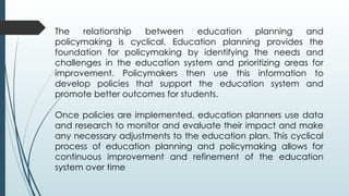 The relationship between education planning and
policymaking is cyclical. Education planning provides the
foundation for policymaking by identifying the needs and
challenges in the education system and prioritizing areas for
improvement. Policymakers then use this information to
develop policies that support the education system and
promote better outcomes for students.
Once policies are implemented, education planners use data
and research to monitor and evaluate their impact and make
any necessary adjustments to the education plan. This cyclical
process of education planning and policymaking allows for
continuous improvement and refinement of the education
system over time
 