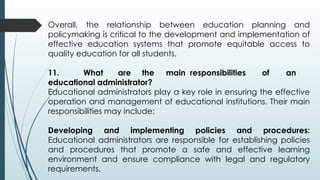 Overall, the relationship between education planning and
policymaking is critical to the development and implementation of
effective education systems that promote equitable access to
quality education for all students.
11. What are the main responsibilities of an
educational administrator?
Educational administrators play a key role in ensuring the effective
operation and management of educational institutions. Their main
responsibilities may include:
Developing and implementing policies and procedures:
Educational administrators are responsible for establishing policies
and procedures that promote a safe and effective learning
environment and ensure compliance with legal and regulatory
requirements.
 